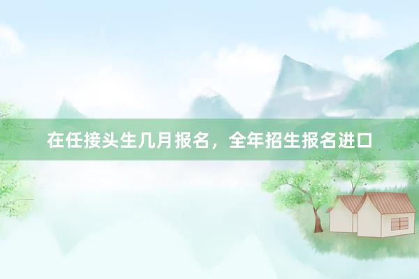 在任接头生几月报名，全年招生报名进口