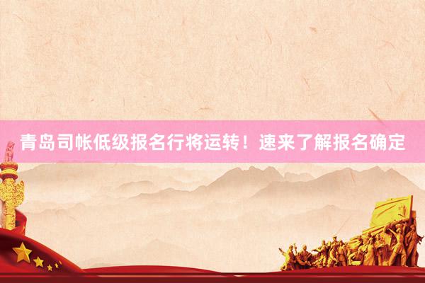 青岛司帐低级报名行将运转！速来了解报名确定