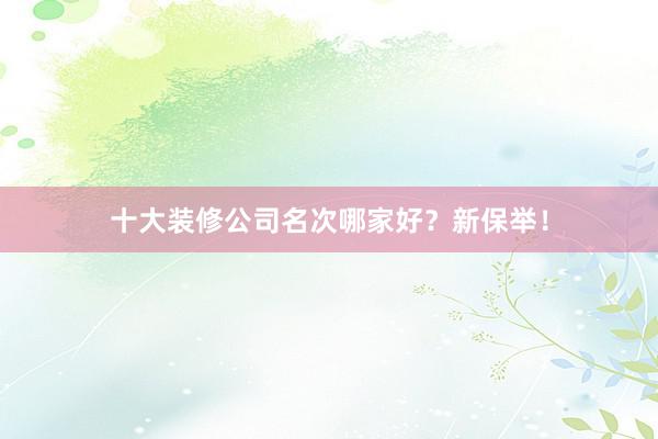 十大装修公司名次哪家好？新保举！