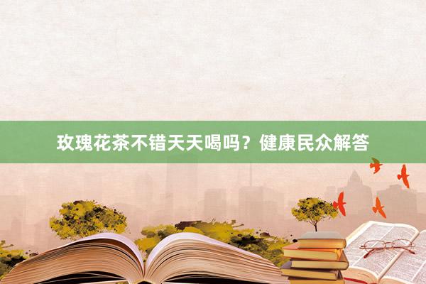 玫瑰花茶不错天天喝吗？健康民众解答