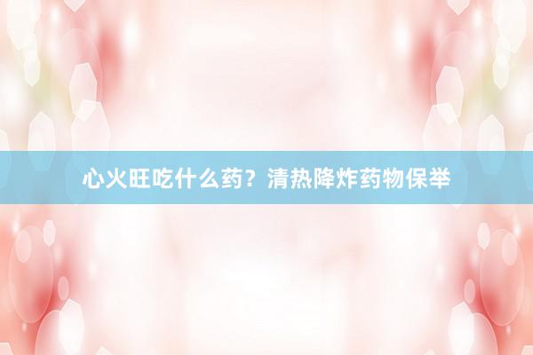心火旺吃什么药？清热降炸药物保举